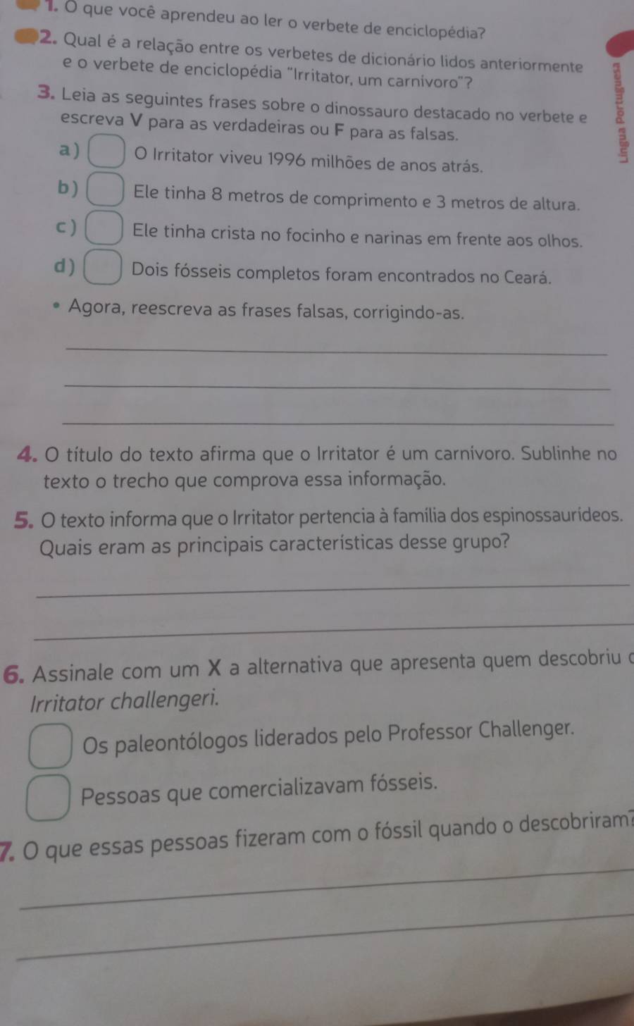 que você aprendeu ao ler o verbete de enciclopédia? 
2. Qual é a relação entre os verbetes de dicionário lidos anteriormente 
e o verbete de enciclopédia "Irritator, um carnivoro"? 
3. Leia as seguintes frases sobre o dinossauro destacado no verbete e 3
escreva V para as verdadeiras ou F para as falsas. 
a) O Irritator viveu 1996 milhões de anos atrás. 
b) Ele tinha 8 metros de comprimento e 3 metros de altura. 
C) Ele tinha crista no focinho e narinas em frente aos olhos. 
d ) Dois fósseis completos foram encontrados no Ceará. 
Agora, reescreva as frases falsas, corrigindo-as. 
_ 
_ 
_ 
4. O título do texto afirma que o Irritator é um carnívoro. Sublinhe no 
texto o trecho que comprova essa informação. 
5. O texto informa que o Irritator pertencia à família dos espinossaurideos. 
Quais eram as principais características desse grupo? 
_ 
_ 
6. Assinale com um X a alternativa que apresenta quem descobriu d 
Irritator challengeri. 
Os paleontólogos liderados pelo Professor Challenger. 
Pessoas que comercializavam fósseis. 
_ 
7. O que essas pessoas fizeram com o fóssil quando o descobriram? 
_