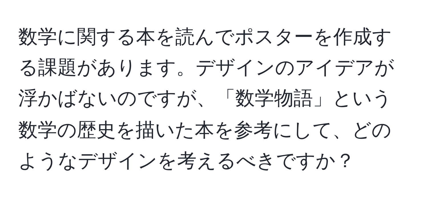 数学に関する本を読んでポスターを作成する課題があります。デザインのアイデアが浮かばないのですが、「数学物語」という数学の歴史を描いた本を参考にして、どのようなデザインを考えるべきですか？