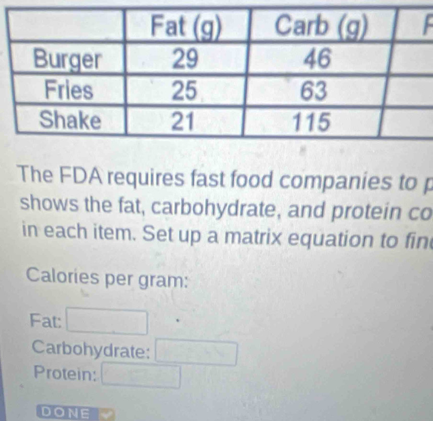 The FDA requires fast food companies to p 
shows the fat, carbohydrate, and protein co 
in each item. Set up a matrix equation to fin 
Calories per gram: 
Fat: 
Carbohydrate: 
Protein: 
DONE