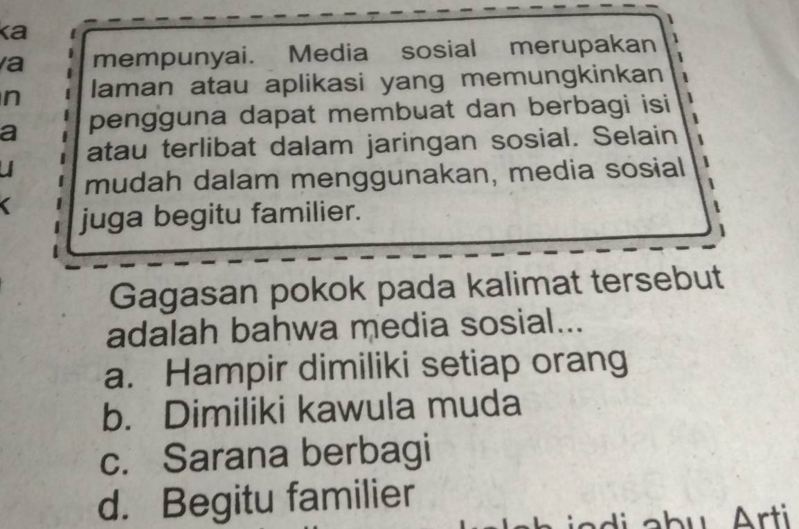 ka
a mempunyai. Media sosial merupakan
n laman atau aplikasi yang memungkinkan
a pengguna dapat membuat dan berbagi isi
atau terlibat dalam jaringan sosial. Selain
ul
mudah dalam menggunakan, media sosial
juga begitu familier.
1
Gagasan pokok pada kalimat tersebut
adalah bahwa media sosial...
a. Hampir dimiliki setiap orang
b. Dimiliki kawula muda
c. Sarana berbagi
d. Begitu familier