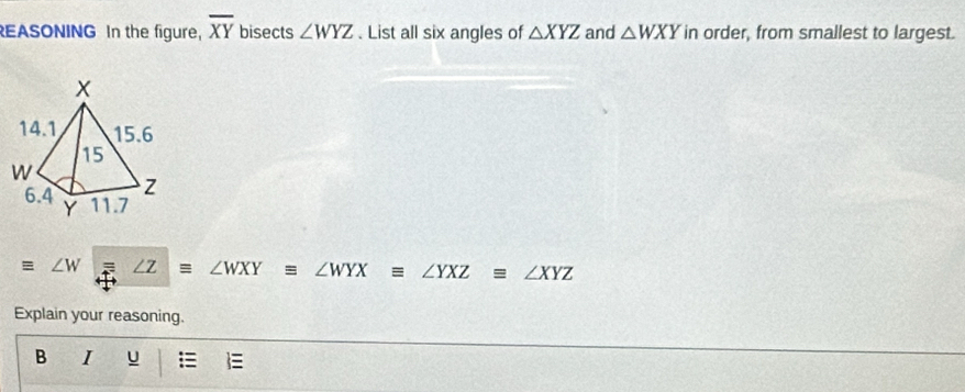 EASONING In the figure, overline XY bisects ∠ WYZ. List all six angles of △ XYZ and △ WXY in order, from smallest to largest.
equiv ∠ W ∠ Zequiv ∠ WXYequiv ∠ WYXequiv ∠ YXZequiv ∠ XYZ
Explain your reasoning. 
B I u =