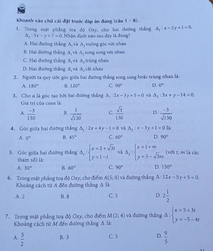 Khoanh vào chữ cái đặt trước đáp án đúng (câu 1-8)
1. Trong mặt phẳng toạ độ Oxy, cho hai dường thẳng △ _1:x-2y+1=0,
△ _2:3x-y+7=0. Nhận định nào sau đây là đúng?
A. Hai đường thẳng △ _1 và △ _2 vuông góc với nhau
B. Hai đường thẳng △ _1 và △ _2 song song với nhau
C. Hai đường thẳng △ _1 và △ _2 trùng nhau
D. Hai đường thẳng △ _I và △ _2 cắt nhau
2. Người ta quy ước góc giữa hai đường thẳng song song hoặc trùng nhau là:
A. 180° B. 120° C. 90° D. 0°
3. Cho α là góc tạo bởi hai đường thẳng △ _1:2x-3y+5=0 và △ _2:3x+y-14=0.
Giá trị của cosα là:
A.  (-3)/130   3/sqrt(130)  C.  sqrt(3)/130  D.  (-3)/sqrt(130) 
B.
4. Góc giữa hai đường thẳng △ _1:2x+4y-1=0 và △ _2:x-3y+1=0 là:
A. 0° B. 45° C. 60° D. 90°
5. Góc giữa hai đường thẳng Delta _1:beginarrayl x=2+sqrt(3)t y=1-tendarray. và Delta _2:beginarrayl x=1+m y=5-sqrt(3)mendarray. (với t, m là các
tham số) là:
A. 30° B. 60° C. 90° D. 150°
6. Trong mặt phẳng toạ độ Oxy, cho điểm A(5;0) và đường thẳng △ :12x-5y+5=0.
Khoảng cách từ A đến đường thẳng △ l
A. 2 B. 8 C. 5 D. 2 1/2 
7. Trong mặt phẳng toạ độ Oxy, cho điểm M(2;4) và đường thẳng Delta :beginarrayl x=5+3t y=-5-4tendarray.
Khoảng cách từ M đến đường thẳng △ ] à:
A.  5/2  B. 3 C. 5 D.  9/5 