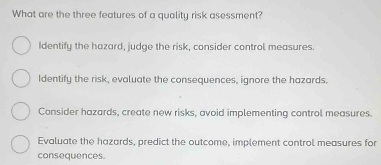 What are the three features of a quality risk asessment?
Identify the hazard, judge the risk, consider control measures.
Identify the risk, evaluate the consequences, ignore the hazards.
Consider hazards, create new risks, avoid implementing control measures.
Evaluate the hazards, predict the outcome, implement control measures for
consequences.