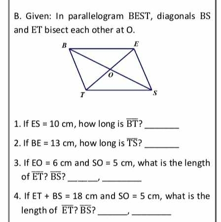 Given: In parallelogram BEST, diagonals BS
and ET bisect each other at O. 
1. If ES=10cm , how long is overline BT ?_ 
2. If BE=13cm , how long is overline TS _ 
3. If EO=6cm and SO=5cm , what is the length 
_ 
of overline ET overline BS
_ 
4. If ET+BS=18cm and SO=5cm , what is the 
length of overline ET ? overline BS _ 
_