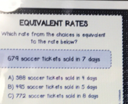 EQUIVALENT RATES
Which rate from the choices is equivalent
to the rate below?
679 soccer tickets sold in 7 days
A) 388 soccer tickets sold in 4 days
B) 495 soccer tickets sold in 5 days
C) 772 soccer tickets sold in 8 days