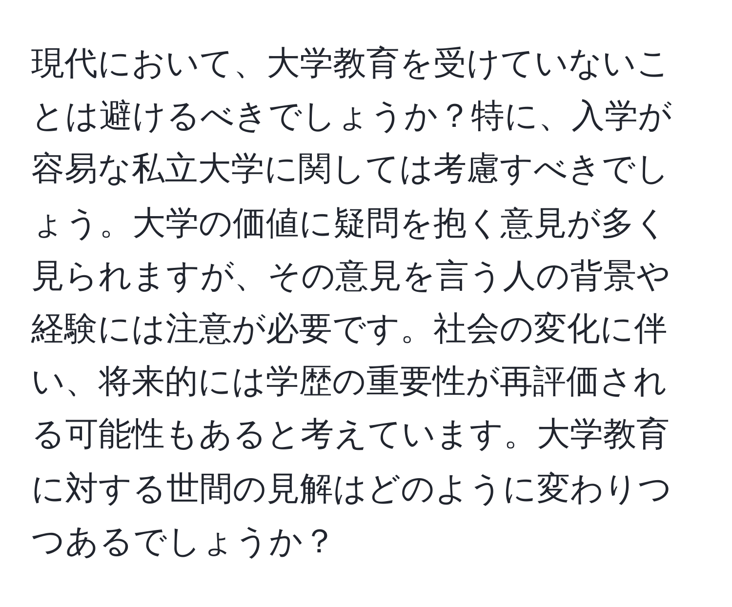 現代において、大学教育を受けていないことは避けるべきでしょうか？特に、入学が容易な私立大学に関しては考慮すべきでしょう。大学の価値に疑問を抱く意見が多く見られますが、その意見を言う人の背景や経験には注意が必要です。社会の変化に伴い、将来的には学歴の重要性が再評価される可能性もあると考えています。大学教育に対する世間の見解はどのように変わりつつあるでしょうか？