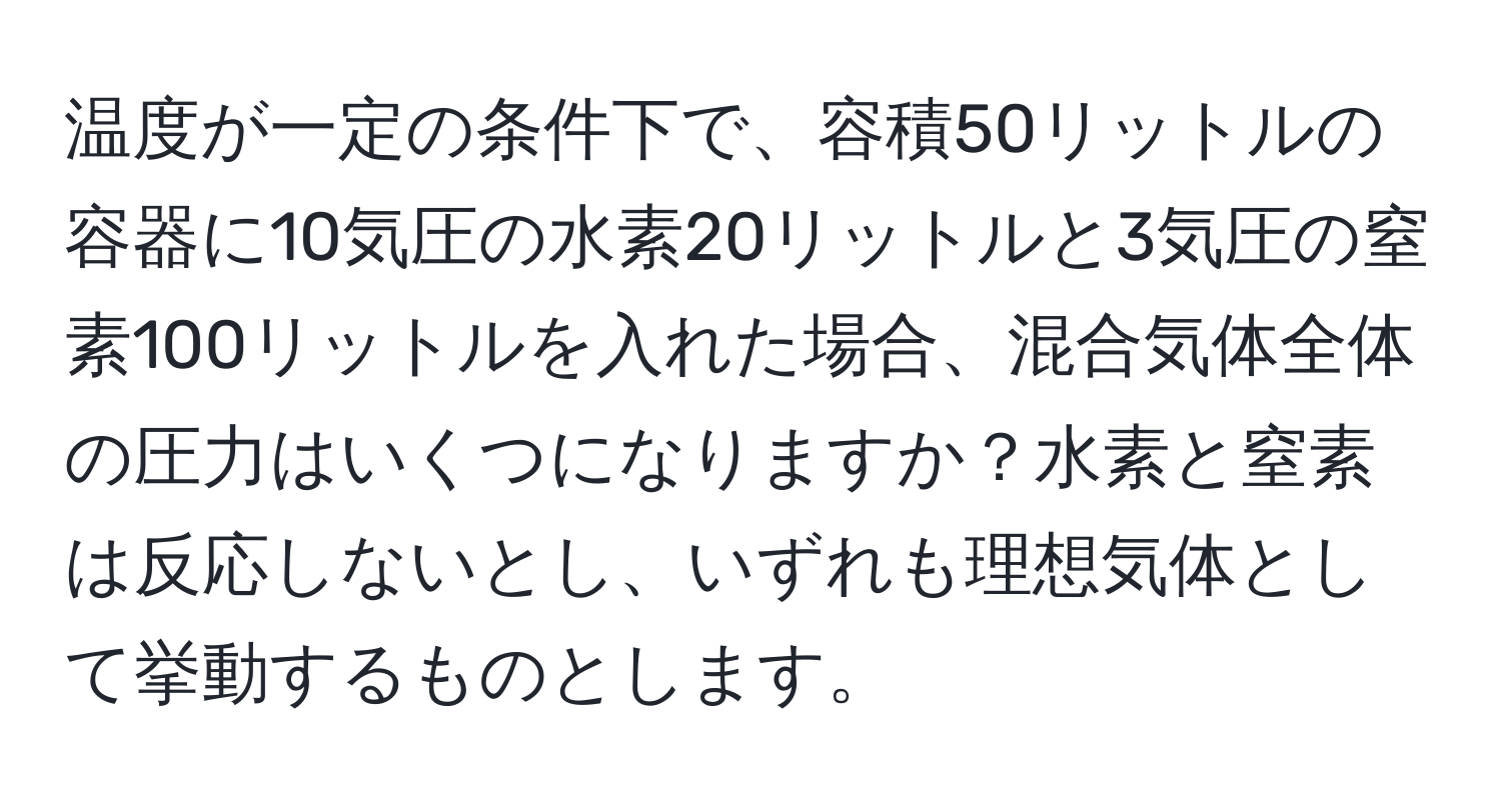 温度が一定の条件下で、容積50リットルの容器に10気圧の水素20リットルと3気圧の窒素100リットルを入れた場合、混合気体全体の圧力はいくつになりますか？水素と窒素は反応しないとし、いずれも理想気体として挙動するものとします。