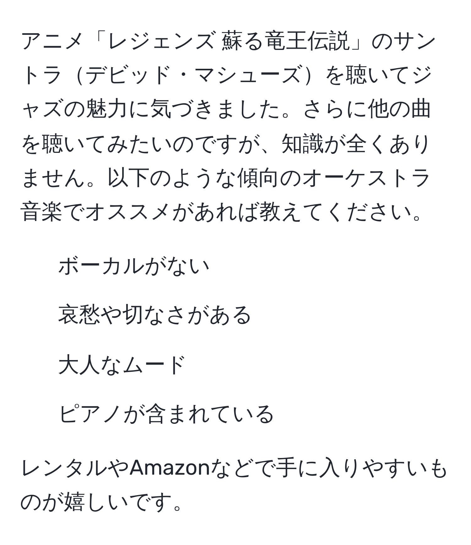 アニメ「レジェンズ 蘇る竜王伝説」のサントラデビッド・マシューズを聴いてジャズの魅力に気づきました。さらに他の曲を聴いてみたいのですが、知識が全くありません。以下のような傾向のオーケストラ音楽でオススメがあれば教えてください。
  
- ボーカルがない
- 哀愁や切なさがある
- 大人なムード
- ピアノが含まれている

レンタルやAmazonなどで手に入りやすいものが嬉しいです。