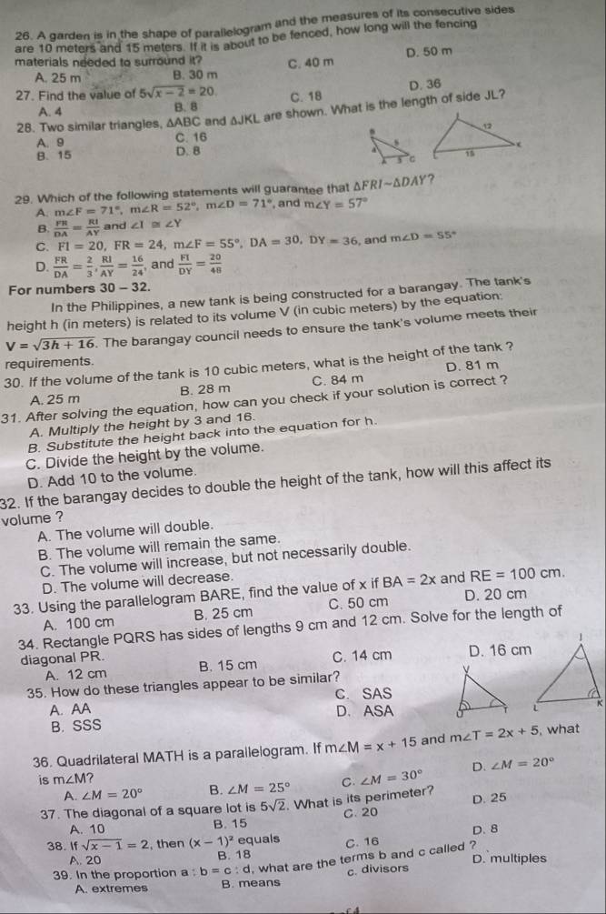 A garden is in the shape of parallelogram and the measures of its consecutive sides
are 10 meters and 15 meters. If it is about to be fenced, how long will the fencing
D. 50 m
materials needed to surround it? C. 40 m
A. 25 m B. 30 m
27. Find the value of 5sqrt(x-2)=20 C. 18
A. 4 B. 8 D. 36
28. Two similar triangles, △ ABC and △ JKL are shown. What is the length of side JL?
C. 16
A. 9
B. 15 D. B 
29. Which of the following statements will guarantee that △ FRIsim △ DAY ?
A. m∠ F=71°,m∠ R=52°,m∠ D=71° , and m∠ Y=57°
B.  PR/DA = Rt/AY  and ∠ I≌ ∠ Y
C. FI=20,FR=24,m∠ F=55°,DA=30,DY=36 , and m∠ D=55°
D.  FR/DA = 2/3 , RI/AY = 16/24  and  FT/DY = 20/48 
For numbers 30-32.
In the Philippines, a new tank is being constructed for a barangay. The tank's
height h (in meters) is related to its volume V (in cubic meters) by the equation:
V=sqrt(3h+16). The barangay council needs to ensure the tank's volume meets their
requirements.
30. If the volume of the tank is 10 cubic meters, what is the height of the tank ? D. 81 m
B. 28 m C. 84 m
31. After solving the equation, how can you check if your solution is correct ? A. 25 m
A. Multiply the height by 3 and 16.
B. Substitute the height back into the equation for h.
C. Divide the height by the volume.
D. Add 10 to the volume.
32. If the barangay decides to double the height of the tank, how will this affect its
volume ?
A. The volume will double.
B. The volume will remain the same.
C. The volume will increase, but not necessarily double.
D. The volume will decrease.
33. Using the parallelogram BARE, find the value of x if BA=2x and RE=100cm.
A. 100 cm B. 25 cm C. 50 cm D. 20 cm
34. Rectangle PQRS has sides of lengths 9 cm and 12 cm. Solve for the length of
diagonal PR. C. 14 cm D. 16 cm
A. 12 cm B. 15 cm
35. How do these triangles appear to be similar? 
A. AA C. SAS
B. SSS D. ASA
 
36. Quadrilateral MATH is a parallelogram. If m∠ M=x+15 and m∠ T=2x+5 , what
is m∠ M ∠ M=30° D. ∠ M=20°
A. ∠ M=20° B. ∠ M=25° C.
37. The diagonal of a square lot is 5sqrt(2). What is its perimeter? D. 25
A. 10 B. 15 C. 20
38. ifsqrt(x-1)=2 , then (x-1)^2 equals C. 16 D.8
A. 20 B. 18 D. multiples
39. In the proportion a b=c:d , what are the terms b and c called ?
A. extremes B. means c. divisors