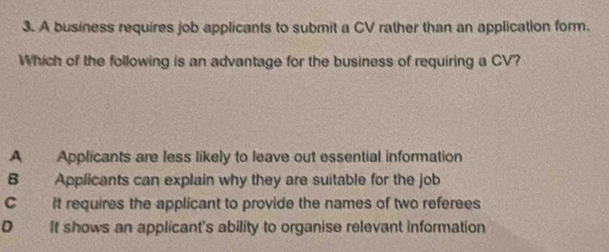 A business requires job applicants to submit a CV rather than an application form.
Which of the following is an advantage for the business of requiring a CV?
A Applicants are less likely to leave out essential information
B Applicants can explain why they are suitable for the job
c It requires the applicant to provide the names of two referees
D It shows an applicant's ability to organise relevant information