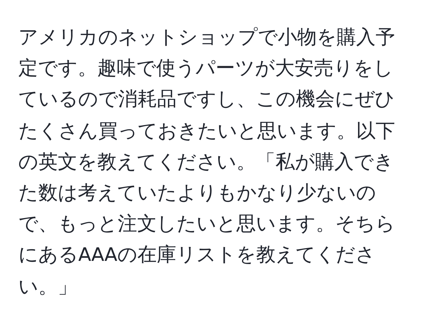 アメリカのネットショップで小物を購入予定です。趣味で使うパーツが大安売りをしているので消耗品ですし、この機会にぜひたくさん買っておきたいと思います。以下の英文を教えてください。「私が購入できた数は考えていたよりもかなり少ないので、もっと注文したいと思います。そちらにあるAAAの在庫リストを教えてください。」