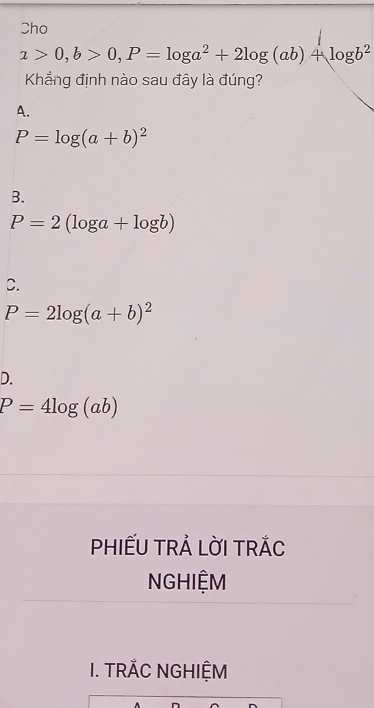 Cho
x>0, b>0, P=log a^2+2log (ab)4log b^2
Khẳng định nào sau đây là đúng?
A.
P=log (a+b)^2
B.
P=2(log a+log b)
C.
P=2log (a+b)^2
D.
P=4log (ab)
PHIẾU TRẢ LỜI TRÁC
NGHIỆM
I. TRÄC NGHIỆM