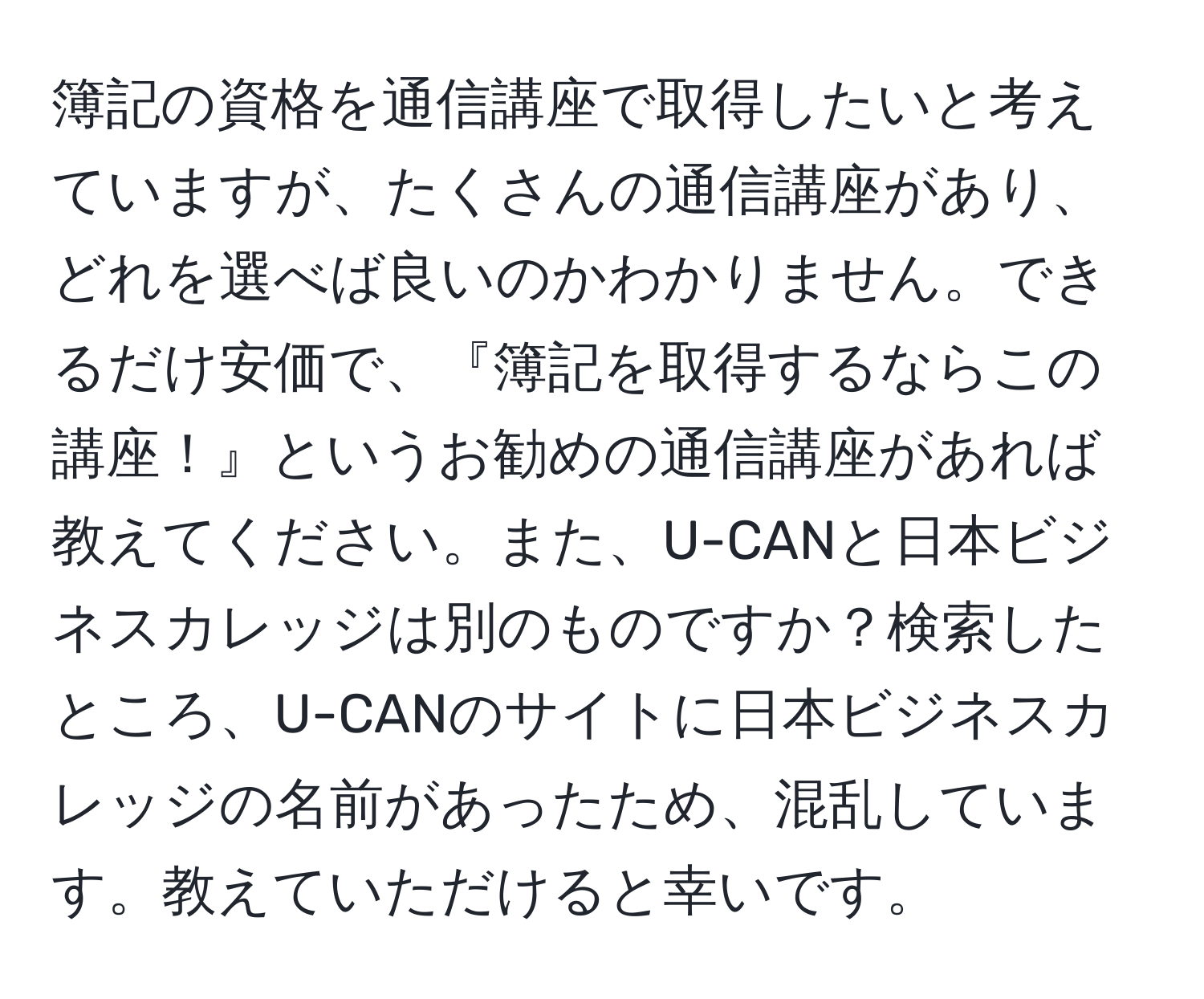 簿記の資格を通信講座で取得したいと考えていますが、たくさんの通信講座があり、どれを選べば良いのかわかりません。できるだけ安価で、『簿記を取得するならこの講座！』というお勧めの通信講座があれば教えてください。また、U-CANと日本ビジネスカレッジは別のものですか？検索したところ、U-CANのサイトに日本ビジネスカレッジの名前があったため、混乱しています。教えていただけると幸いです。