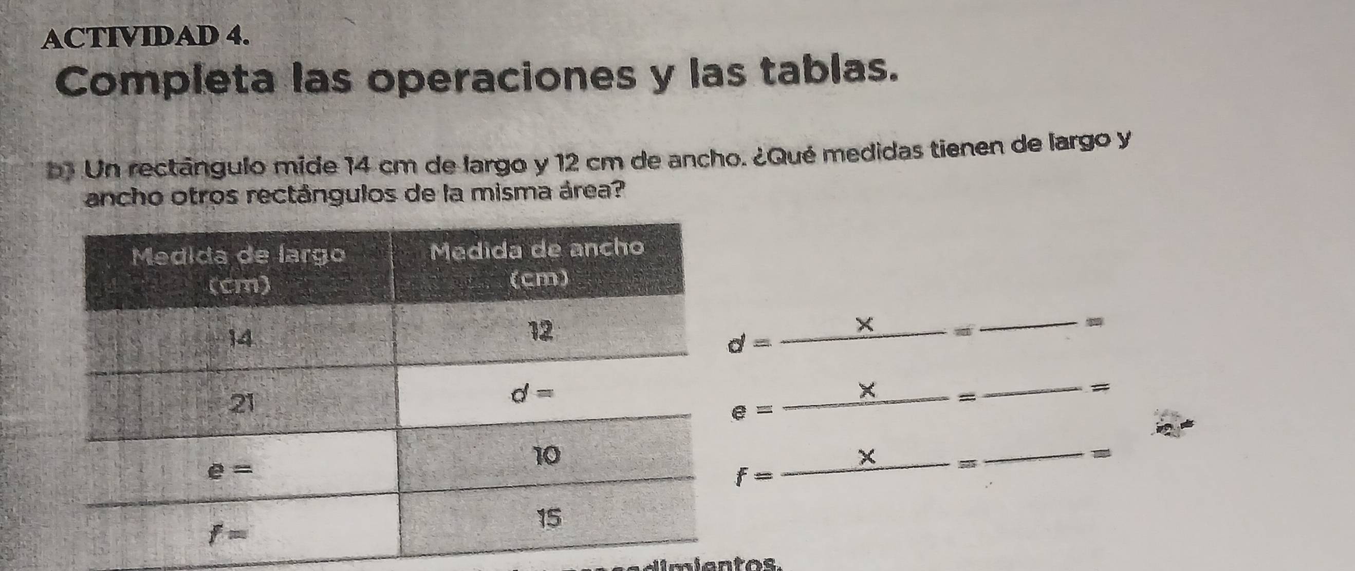 ACTIVIDAD 4.
Completa las operaciones y las tablas.
b1 Un rectángulo mide 14 cm de largo y 12 cm de ancho. ¿Qué medidas tienen de largo y
ancho otros rectángulos de la misma área?
d=_ * 
_ *  _ _ = _
#
e=-
f=_ x = _
-
dimientos