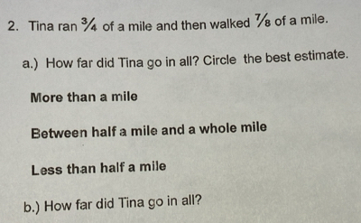 Tina ran of a mile and then walked of a mile.
a.) How far did Tina go in all? Circle the best estimate.
More than a mile
Between half a mile and a whole mile
Less than half a mile
b.) How far did Tina go in all?