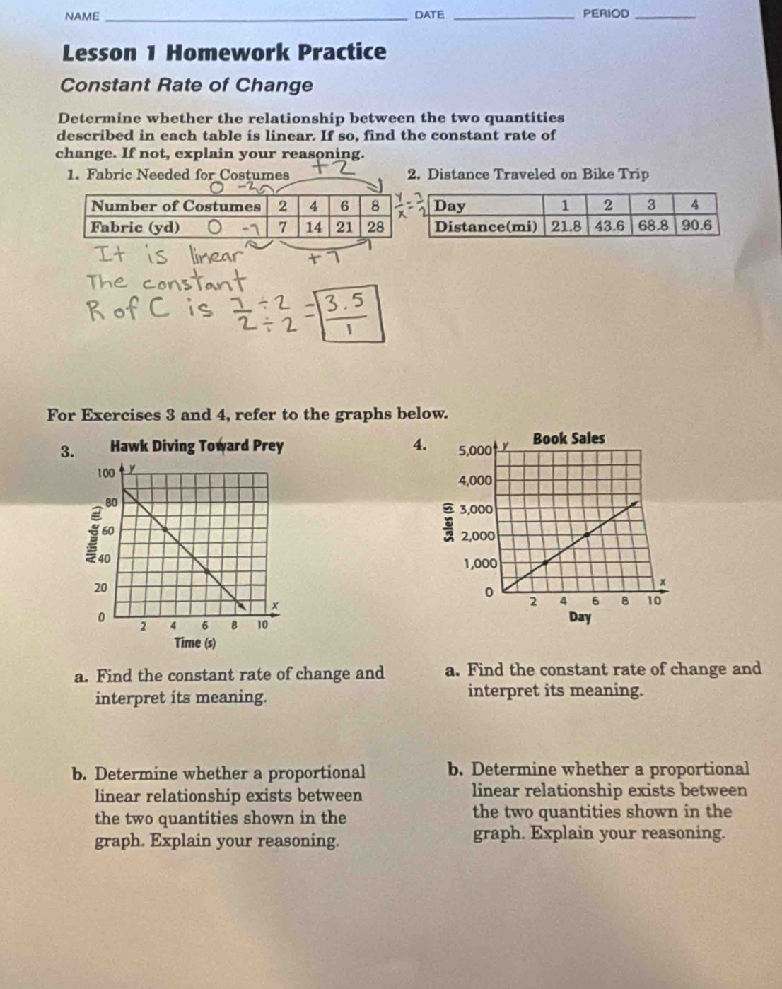 NAME_ DATE _PERIOD_ 
Lesson 1 Homework Practice 
Constant Rate of Change 
Determine whether the relationship between the two quantities 
described in each table is linear. If so, find the constant rate of 
change. If not, explain your reasoning. 
1. Fabric Needed for Costumes 2. Distance Traveled on Bike Trip 
For Exercises 3 and 4, refer to the graphs below. 
3. Hawk Diving Toward Prey 4. 
Day 
Time (s) 
a. Find the constant rate of change and a. Find the constant rate of change and 
interpret its meaning. 
interpret its meaning. 
b. Determine whether a proportional b. Determine whether a proportional 
linear relationship exists between linear relationship exists between 
the two quantities shown in the the two quantities shown in the 
graph. Explain your reasoning. graph. Explain your reasoning.