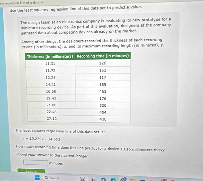 e-a-regression-line-of-a-data-set 
Use the least squares regression line of this data set to predict a value. 
The design team at an electronics company is evaluating its new prototype for a 
miniature recording device. As part of this evaluation, designers at the company 
gathered data about competing devices already on the market. 
Among other things, the designers recorded the thickness of each recording 
device (in millimeters), x, and its maximum recording length (in minutes), y. 
The least squares regression line of this data set is:
y=19.229x-74.552
How much recording time does this line predict for a device 13.16 millimeters thick? 
Round your answer to the nearest integer. 
minutes 
a d 
Q Search