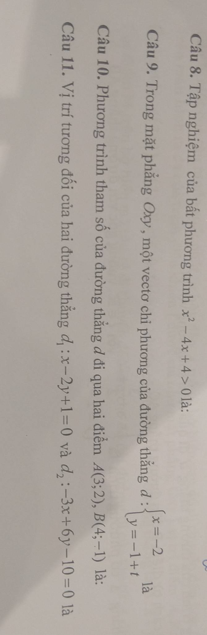 Tập nghiệm của bất phương trình x^2-4x+4>0 là: 
là 
Câu 9. Trong mặt phẳng Oxy, một vectơ chỉ phương của đường thẳng d:beginarrayl x=-2 y=-1+tendarray. □ 
Câu 10. Phương trình tham số của đường thẳng đ đi qua hai điểm A(3;2), B(4;-1) là: 
Câu 11. Vị trí tương đối của hai đường thẳng d_1:x-2y+1=0 và d_2:-3x+6y-10=0 là