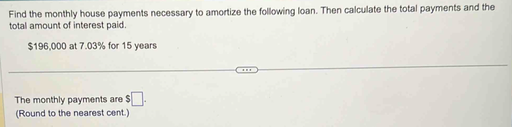 Find the monthly house payments necessary to amortize the following loan. Then calculate the total payments and the 
total amount of interest paid.
$196,000 at 7.03% for 15 years
The monthly payments are $□. 
(Round to the nearest cent.)