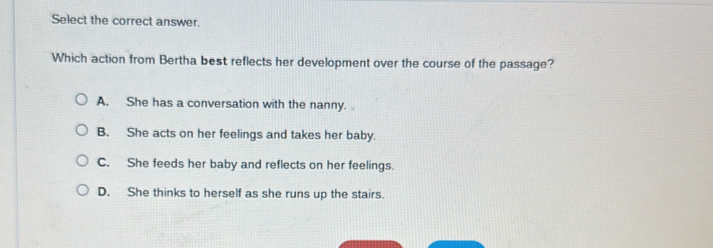 Select the correct answer.
Which action from Bertha best reflects her development over the course of the passage?
A. She has a conversation with the nanny.
B. She acts on her feelings and takes her baby.
C. She feeds her baby and reflects on her feelings.
D. She thinks to herself as she runs up the stairs.