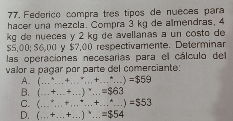 Federico compra tres tipos de nueces para 
hacer una mezcla. Compra 3 kg de almendras, 4
kg de nueces y 2 kg de avellanas a un costo de
$5,00; $6,00 y $7,00 respectivamente. Determinar 
las operaciones necesarias para el cálculo del 
valor a pagar por parte del comerciante: 
A. ( ... _ +...^*...+...^*...)=$59 _ 
B. (_  +_  + _ )*_  =$63
C. ( … *_  + _ _  ...+...*...)=$53
D. ( (…+._  + )^*...=$54 _