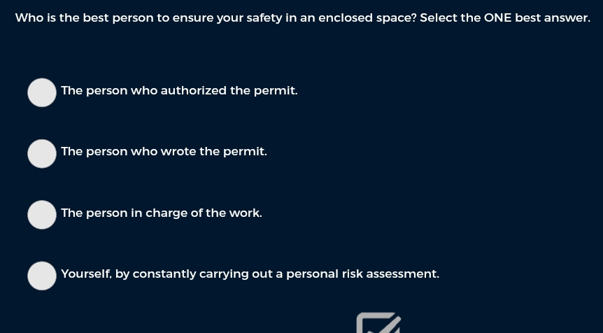 Who is the best person to ensure your safety in an enclosed space? Select the ONE best answer.
The person who authorized the permit.
The person who wrote the permit.
The person in charge of the work.
Yourself, by constantly carrying out a personal risk assessment.