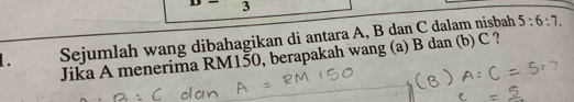 3 
1. Sejumlah wang dibahagikan di antara A, B dan C dalam nisbah 5:6:7. 
Jika A menerima RM150, berapakah wang (a) B dan (b) C ?