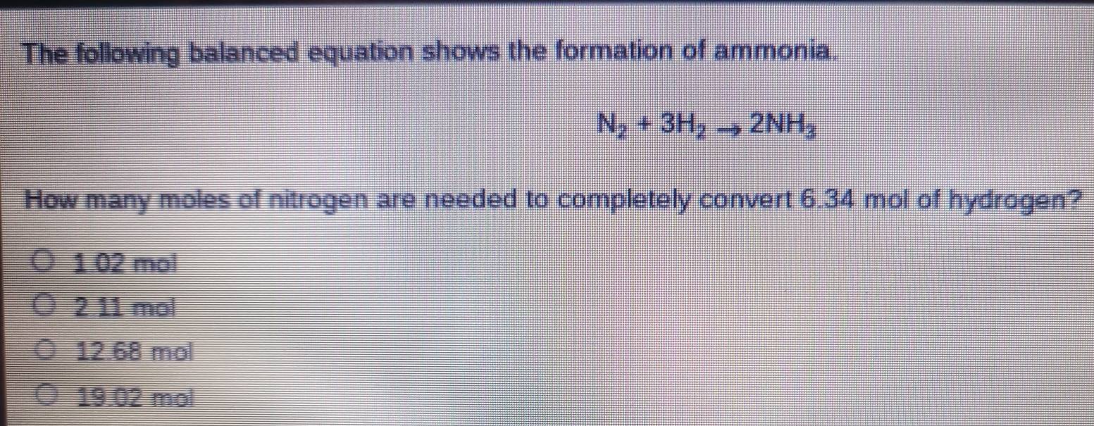 The following balanced equation shows the formation of ammonia.
N_2+3H_2to 2NH_3
How many moles of nitrogen are needed to completely convert 6.34 mol of hydrogen?
1 02 mol
2 11 mol
12.68 mol
19.02 mol