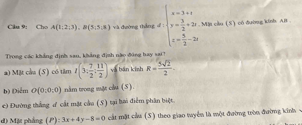 Cho A(1;2;3), B(5;5;8) và đường thẳng đ : beginarrayl x=3+1 y= 3/2 +2x. z= 5/2 -2tendarray.. Mặt cầu (S) có đường kính AB. 
Trong các khẳng định sau, khẳng định nào đúng hay sai? 
a) Mặt cầu (S) có tâm I(3; 7/2 ; 11/2 ) và bán kính R= 5sqrt(2)/2 . 
b) Điểm O(0;0;0) nằm trong mặt cầu (S). 
c) Đường thẳng đ cắt mặt cầu (S) tại hai điểm phân biệt. 
d) Mặt phẳng (P) : 3x+4y-8=0 cắt mặt cầu (S) theo giao tuyến là một đường tròn đường kính v