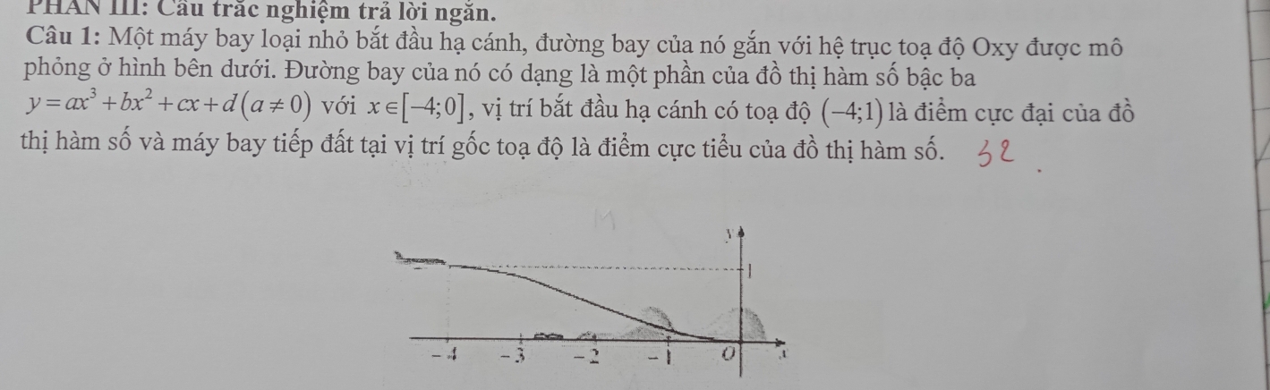 PHAN III: Cầu trắc nghiệm trả lời ngăn. 
Câu 1: Một máy bay loại nhỏ bắt đầu hạ cánh, đường bay của nó gắn với hệ trục toạ độ Oxy được mô 
phỏng ở hình bên dưới. Đường bay của nó có dạng là một phần của đồ thị hàm số bậc ba
y=ax^3+bx^2+cx+d(a!= 0) với x∈ [-4;0] , vị trí bắt đầu hạ cánh có toạ độ (-4;1) là điểm cực đại của đồ 
thị hàm số và máy bay tiếp đất tại vị trí gốc toạ độ là điểm cực tiểu của đồ thị hàm Shat O.