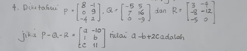 Dicatahu P=beginbmatrix 8&-1 0&9 -4&2endbmatrix , Q=beginbmatrix -5&5 7&16 0&-9endbmatrix dan R=beginbmatrix 3&-4 -8&-12 -5&0endbmatrix
jikd P-Q-R=beginbmatrix a&-10 1&b c&11endbmatrix ruclai a-b+2c adalah