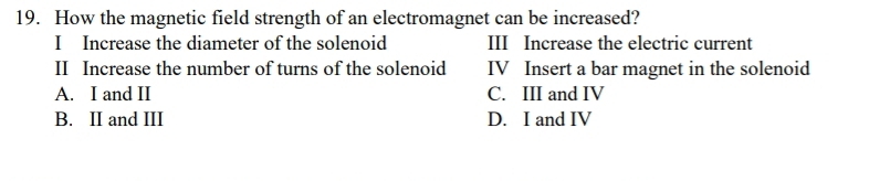 How the magnetic field strength of an electromagnet can be increased?
I Increase the diameter of the solenoid III Increase the electric current
II Increase the number of turns of the solenoid IV Insert a bar magnet in the solenoid
A. I and II C. III and IV
B. II and III D. I and IV