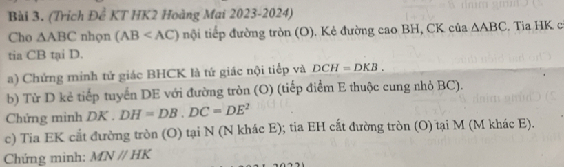 (Trích Đề KT HK2 Hoàng Mai 2023-2024) 
Cho △ ABC nhọn (AB nội tiếp đường tròn (O). Kẻ đường cao BH, CK của △ ABC. Tia HK c 
tia CB tại D. 
a) Chứng minh tứ giác BHCK là tứ giác nội tiếp và DCH=DKB. 
b) Từ D kẻ tiếp tuyển DE với đường tròn (O) (tiếp điểm E thuộc cung nhỏ BC). 
Chứng minh DK. DH=DB. DC=DE^2
c) Tia EK cắt đường tròn (O) tại N (N khác E); tia EH cắt đường tròn (O) tại M (M khác E). 
Chứng minh: MNparallel HK