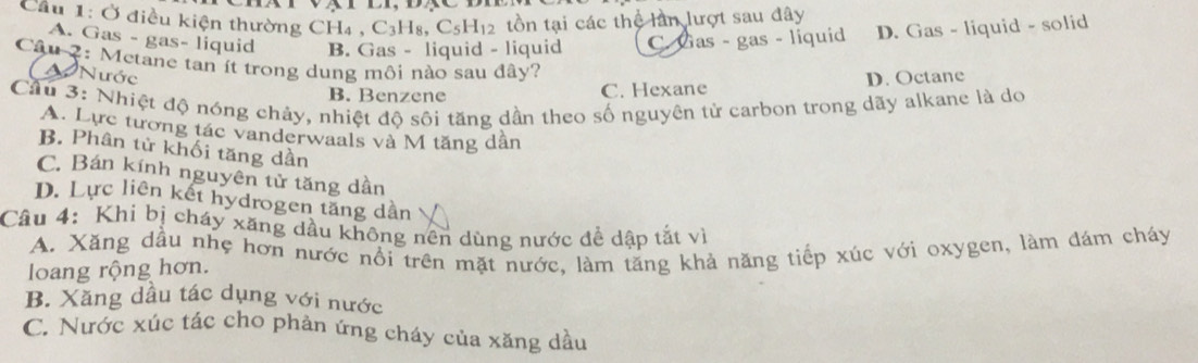 Cầu 1: Ở điều kiện thường CH4 , C_3H_8, C_5H_12 tồn tại các thể lần lượt sau đây
A. Gas - gas- liquid B. Gas - liquid - liquid C. Gas - gas - liquid D. Gas - liquid - solid
Câu 2: Metane tan ít trong dung môi nào sau đây?
Nước
B. Benzene C. Hexane D. Octane
Cầu 3: Nhiệt độ nóng chây, nhiệt độ sôi tăng dần theo số nguyên từ carbon trong dãy alkane là do
A. Lực tương tác vanderwaals và M tăng dân
B. Phân tử khối tăng dần
C. Bán kính nguyên tử tăng dần
D. Lực liên kết hydrogen tăng dần
Câu 4: Khi bị cháy xãng dầu không nên dùng nước để dập tắt vì
A. Xăng dầu nhẹ hơn nước nổi trên mặt nước, làm tăng khả năng tiếp xúc với oxygen, làm đám cháy
loang rộng hơn.
B. Xăng dầu tác dụng với nước
C. Nước xúc tác cho phản ứng cháy của xăng dầu