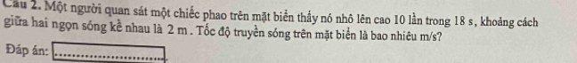 Cầu 2. Một người quan sát một chiếc phao trên mặt biển thấy nó nhô lên cao 10 lần trong 18 s, khoảng cách 
giữa hai ngọn sóng kề nhau là 2 m. Tốc độ truyền sóng trên mặt biển là bao nhiêu m/s? 
Đáp án:_