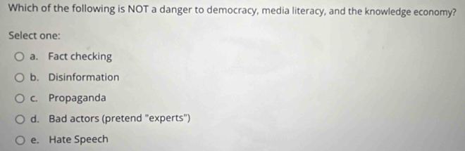 Which of the following is NOT a danger to democracy, media literacy, and the knowledge economy?
Select one:
a. Fact checking
b. Disinformation
c. Propaganda
d. Bad actors (pretend "experts")
e. Hate Speech