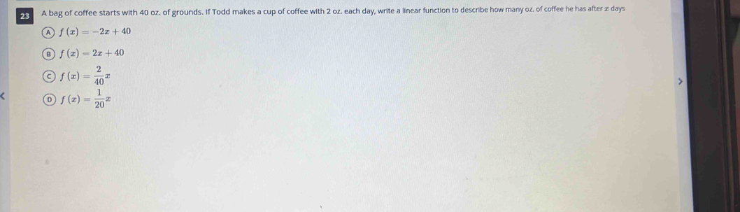 A bag of coffee starts with 40 oz. of grounds. If Todd makes a cup of coffee with 2 oz. each day, write a linear function to describe how many oz. of coffee he has after z days
A f(x)=-2x+40
B f(x)=2x+40
f(x)= 2/40 x
f(x)= 1/20 x