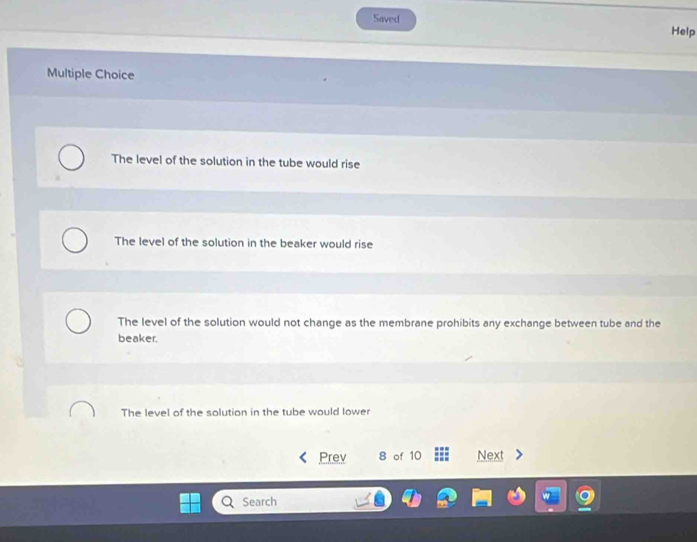 Saved
Help
Multiple Choice
The level of the solution in the tube would rise
The level of the solution in the beaker would rise
The level of the solution would not change as the membrane prohibits any exchange between tube and the
beaker.
The level of the solution in the tube would lower
Prev 8 of 10 Next
Search