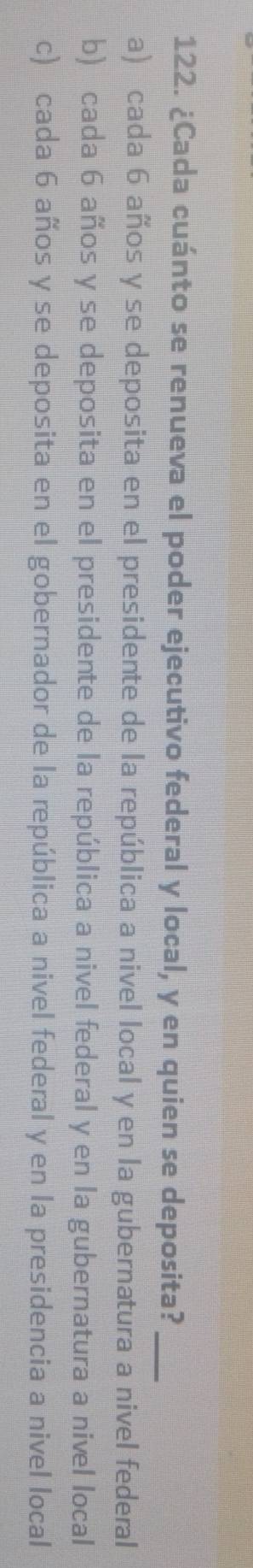 ¿Cada cuánto se renueva el poder ejecutivo federal y local, y en quien se deposita?_
a) cada 6 años y se deposita en el presidente de la república a nivel local y en la gubernatura a nivel federal
b) cada 6 años y se deposita en el presidente de la república a nivel federal y en la gubernatura a nivel local
c) cada 6 años y se deposita en el gobernador de la república a nivel federal y en la presidencia a nivel local