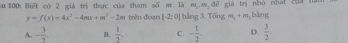 iu 100: Biết có 2 giá trị thực của tham số m là m_1, m_2 để giá trị nhó nhất của hà
y=f(x)=4x^2-4mx+m^2-2m trên đoạn [-2;0] bằng 3. Tổng m_1+m_2 bằng
D.
A. - 3/2 .  1/2 . C. - 1/2 .  3/2 . 
B.