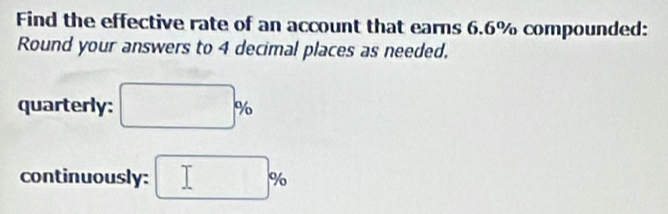 Find the effective rate of an account that earns 6.6% compounded: 
Round your answers to 4 decimal places as needed. 
quarterly: □ %
continuously: □ %