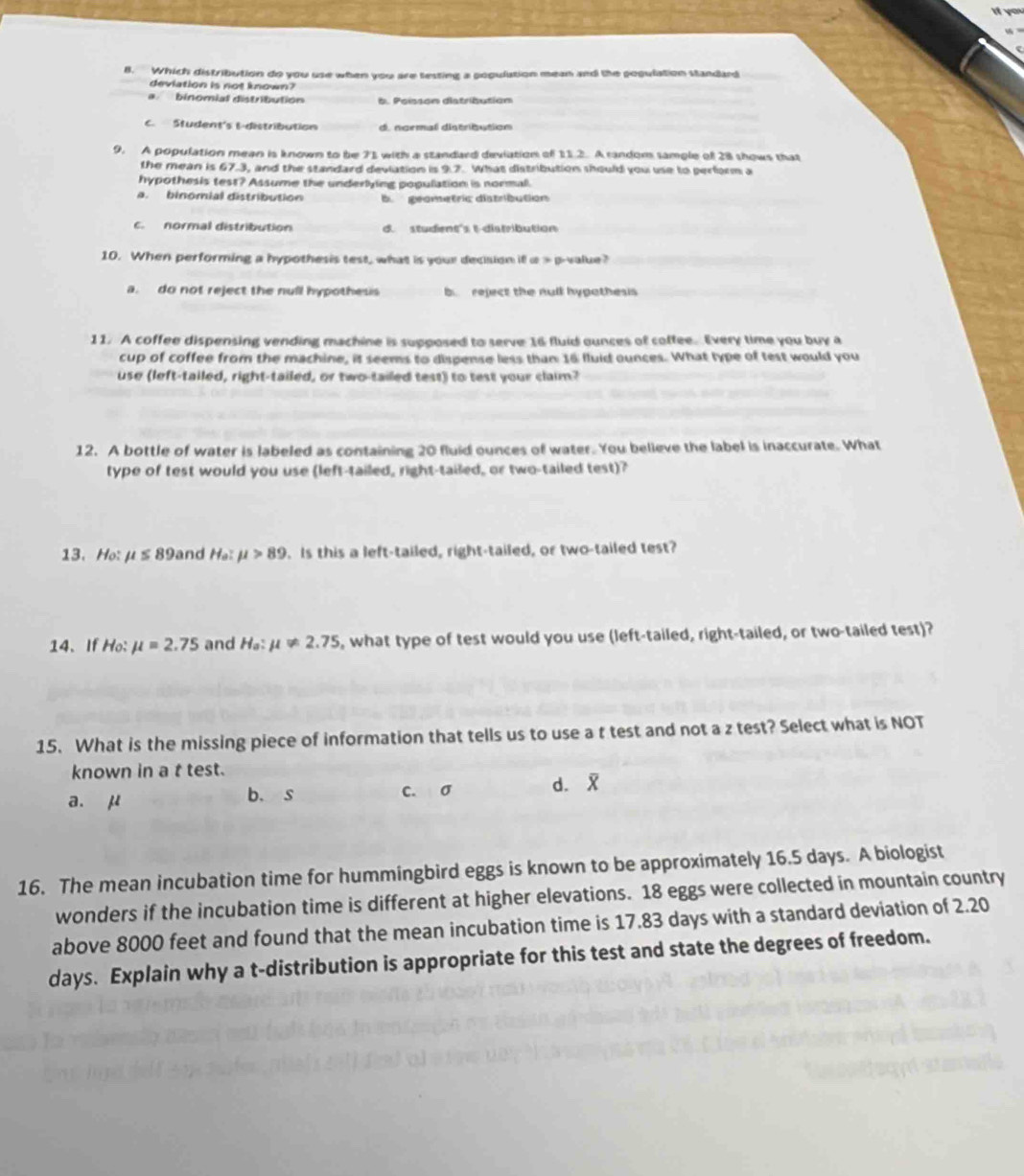 Which distribution do you use when you are testing a population mean and the poqulation standard
deviation is not known?
a binomial distribution
C. Student's -distribution d. ngrmal distribution
9. A population mean is known to be 71 with a standard deviation of 11.2. A random sample of 28 shows that
the mean is 67.3, and the standard deviation is 9.7. What distribution should you use to perform a
hypothesis test? Assume the underlying population is normal.
a. binomial distribution b geometric distribution
c. normal distribution d. student's t distribution
10. When performing a hypothesis test, what is your decision if α > p-value?
a. do not reject the null hypothess b reject the null hypothesis
11. A coffee dispensing vending machine is supposed to serve 16 fluid ounces of coffee. Every time you buy a
cup of coffee from the machine, it seems to dispense less than 16 fluid ounces. What type of test would you
use (left-tailed, right-tailed, or two-tailed test) to test your claim?
12. A bottle of water is labeled as containing 20 fluid ounces of water. You believe the label is inaccurate. What
type of test would you use (left-tailed, right-tailed, or two-tailed test)?
13. Ho: mu ≤ 89 and He:mu >89. Is this a left-tailed, right-tailed, or two-tailed test?
14、If Ho: mu =2.75 and H_a:mu != 2.75 , what type of test would you use (left-tailed, right-tailed, or two-tailed test)?
15. What is the missing piece of information that tells us to use a t test and not a z test? Select what is NOT
known in a t test.
a. μ b.s c. σ d. 
16. The mean incubation time for hummingbird eggs is known to be approximately 16.5 days. A biologist
wonders if the incubation time is different at higher elevations. 18 eggs were collected in mountain country
above 8000 feet and found that the mean incubation time is 17.83 days with a standard deviation of 2.20
days. Explain why a t-distribution is appropriate for this test and state the degrees of freedom.