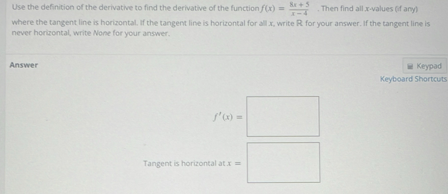 Use the definition of the derivative to find the derivative of the function f(x)= (8x+5)/x-4 . Then find all x -values (if any) 
where the tangent line is horizontal. If the tangent line is horizontal for all x, write R for your answer. If the tangent line is 
never horizontal, write None for your answer. 
Answer Keypad 
Keyboard Shortcuts
f'(x)=□
Tangent is horizontal at