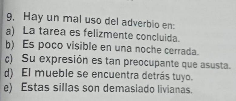 Hay un mal uso del adverbio en:
a) La tarea es felizmente concluida.
b) Es poco visible en una noche cerrada.
c) Su expresión es tan preocupante que asusta.
d) El mueble se encuentra detrás tuyo.
e) Estas sillas son demasiado livianas.