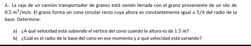 3.- La caja de un camión transportador de granos está siendo Ilenada con el grano proveniente de un silo de
0.5m^3/min 2. El grano forma un cono circular recto cuya altura es constantemente igual a 5/4 del radio de la 
base. Determine: 
a) ¿A qué velocidad está subiendo el vértice del cono cuando la altura es de 1.5 m? 
b) ¿Cuál es el radio de la base del cono en ese momento y a qué velocidad está variando?