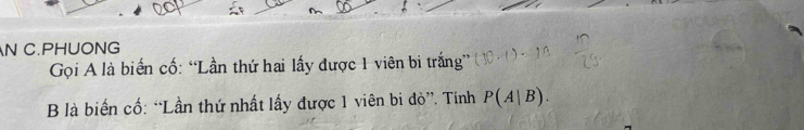 PHUONG 
Gọi A là biển cố: “Lần thứ hai lấy được 1 viên bi trắng” 
B là biến cố: “Lần thứ nhất lấy được 1 viên bi đò”. Tính P(A|B).