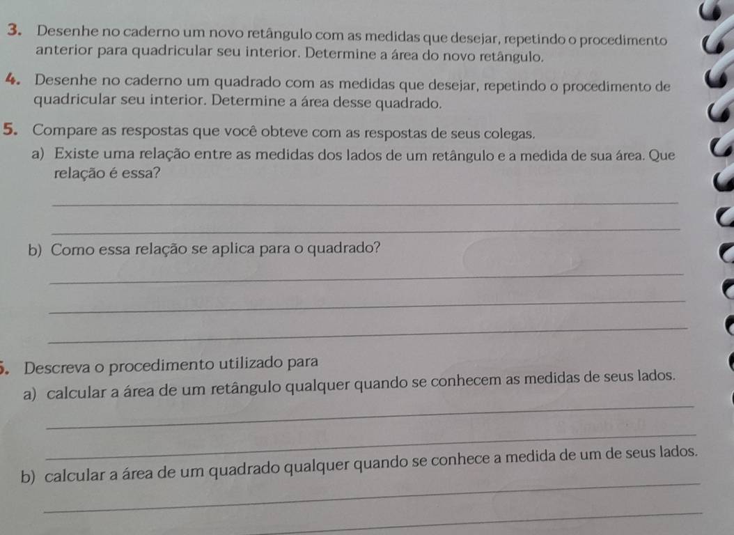 Desenhe no caderno um novo retângulo com as medidas que desejar, repetindo o procedimento 
anterior para quadricular seu interior. Determine a área do novo retângulo. 
4. Desenhe no caderno um quadrado com as medidas que desejar, repetindo o procedimento de 
quadricular seu interior. Determine a área desse quadrado. 
5. Compare as respostas que você obteve com as respostas de seus colegas. 
a) Existe uma relação entre as medidas dos lados de um retângulo e a medida de sua área. Que 
relação é essa? 
_ 
_ 
b) Como essa relação se aplica para o quadrado? 
_ 
_ 
_ 
. Descreva o procedimento utilizado para 
_ 
a) calcular a área de um retângulo qualquer quando se conhecem as medidas de seus lados. 
_ 
_ 
b) calcular a área de um quadrado qualquer quando se conhece a medida de um de seus lados. 
_