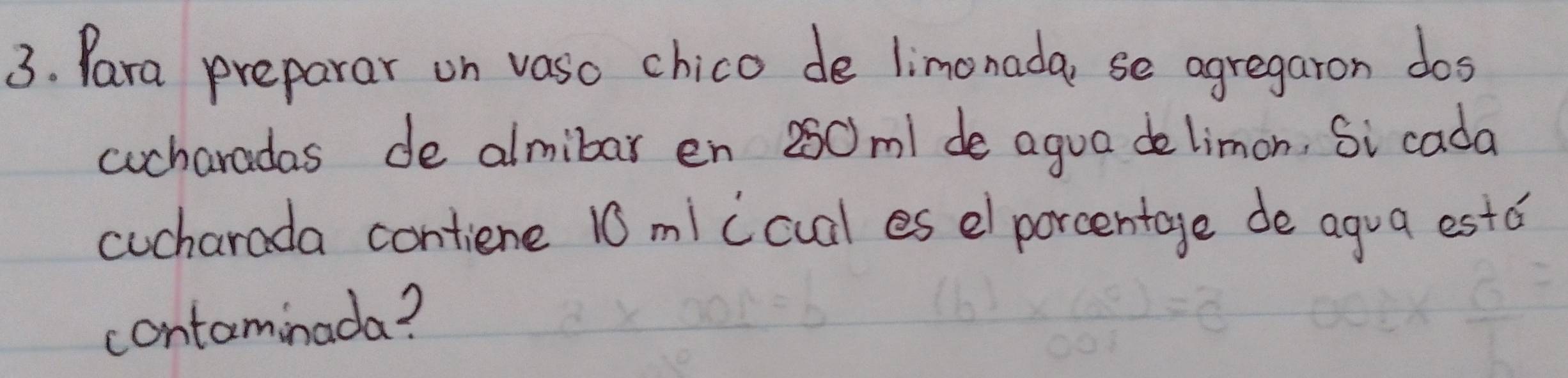 Para preparar on vaso chico de limonada, se agregaron dos 
cucharadas de almibar en 250m1 de agua delimon, Si cada 
cucharada contiene 10 mi (cual es e porcentage de agua estd 
contaminada?