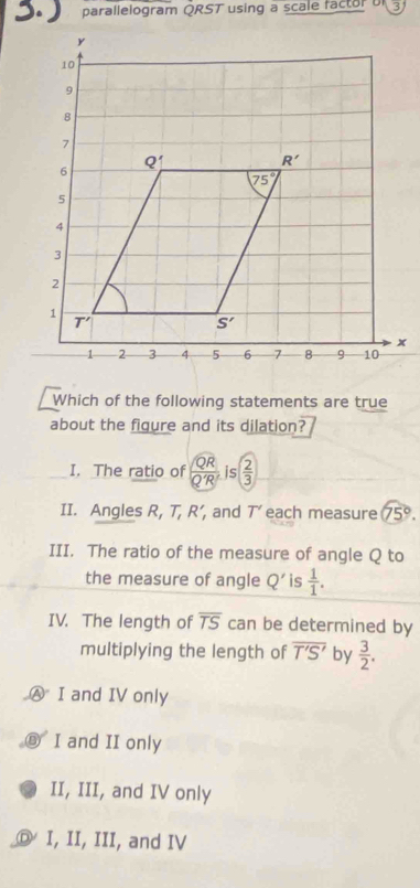 3.) parallelogram QRST using a scale factor b 3
Which of the following statements are true
about the figure and its dilation?
I. The ratio of  QR/Q'R'  ;( 2/3 
II. Angles R, T, R’, and T’ each measure 75°.
III. The ratio of the measure of angle Q to
the measure of angle Q' is  1/1 .
IV. The length of overline TS can be determined by
multiplying the length of overline T'S' by  3/2 .
Ⓐ I and IV only
I and II only
II, III, and IV only
Ⓓ I, II, III, and IV