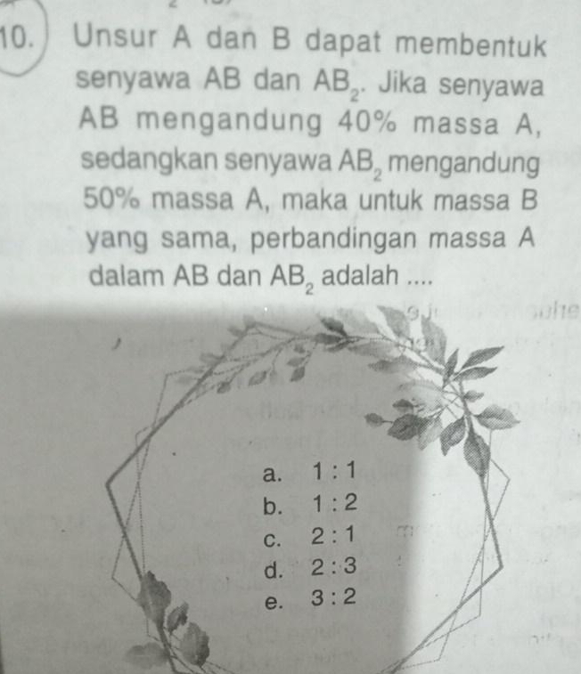 Unsur A dan B dapat membentuk
senyawa AB dan AB_2. Jika senyawa
AB mengandung 40% massa A,
sedangkan senyawa AB_2 mengandung
50% massa A, maka untuk massa B
yang sama, perbandingan massa A
dalam AB dan AB_2 adalah ....
a
a. 1:1
b. 1:2
C. 2:1
d. 2:3
e. 3:2